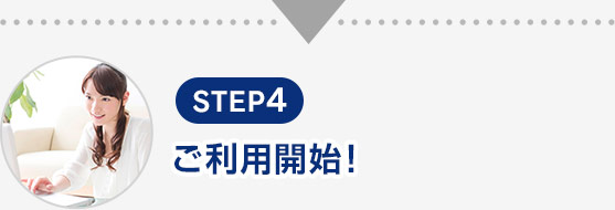 STEP4 ご利用開始！